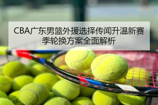 CBA广东男篮外援选择传闻升温新赛季轮换方案全面解析