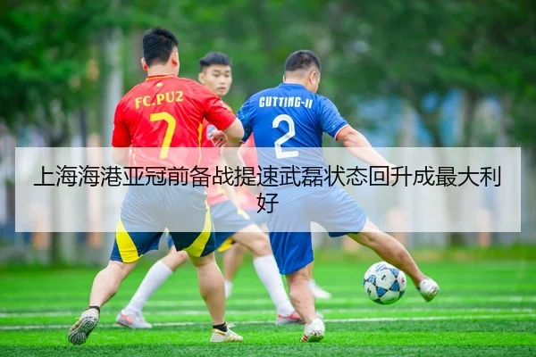 上海海港亚冠前备战提速武磊状态回升成最大利好