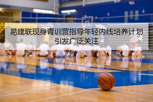 易建联现身青训营指导年轻内线培养计划引发广泛关注