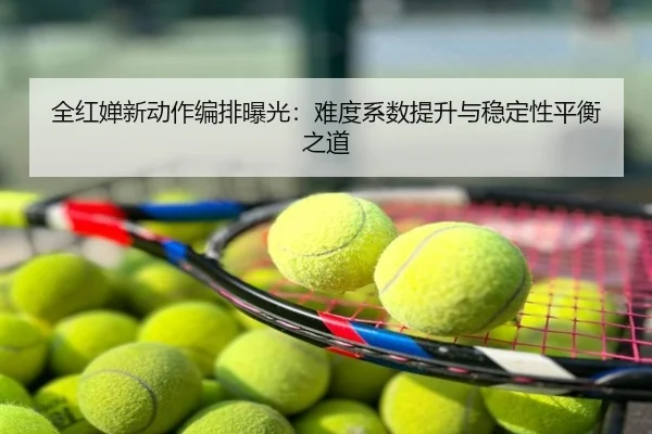 全红婵新动作编排曝光：难度系数提升与稳定性平衡之道